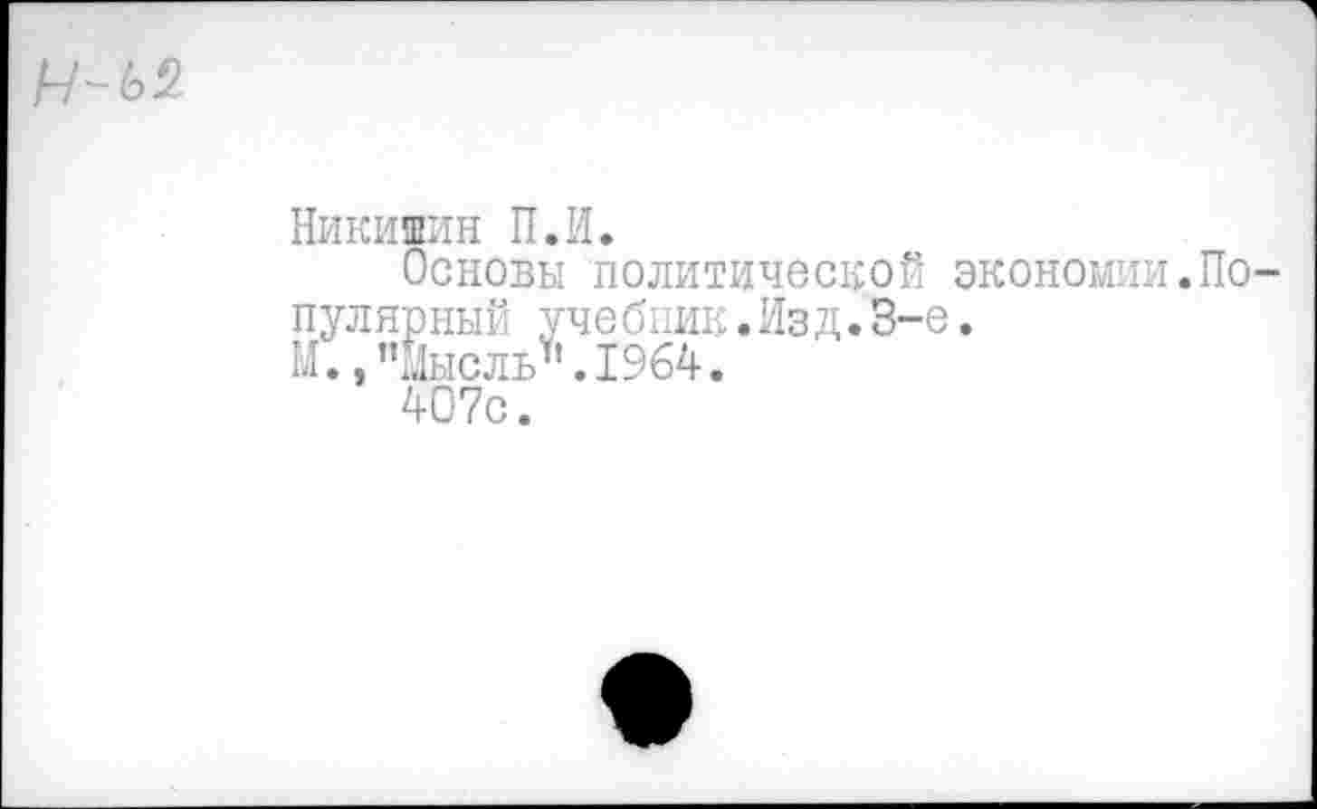 ﻿Н-Ь2
Никишин П.И.
Основы политической экономии.Популярный учебник.Изд.3-е.
М., ’’мысль \I964.
407с.